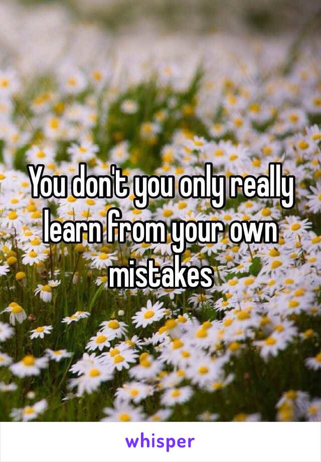 You don't you only really learn from your own mistakes 