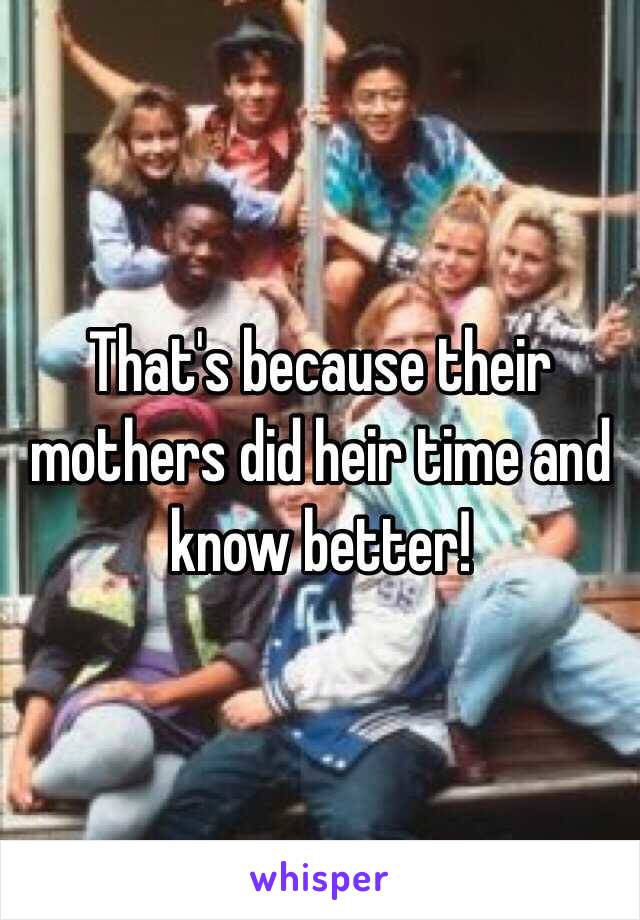 That's because their mothers did heir time and know better!