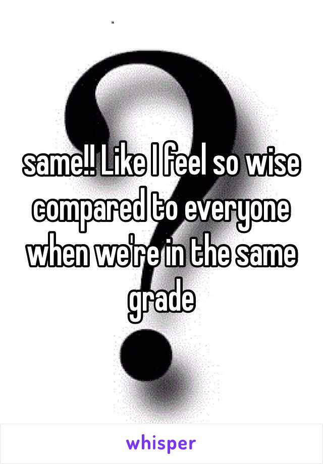 same!! Like I feel so wise compared to everyone when we're in the same grade