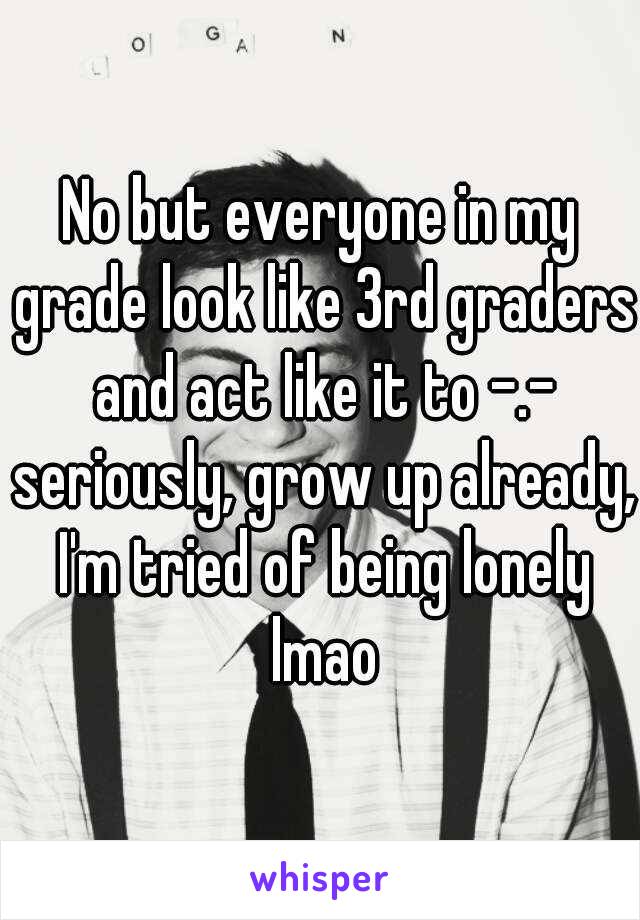 No but everyone in my grade look like 3rd graders and act like it to -.- seriously, grow up already, I'm tried of being lonely lmao