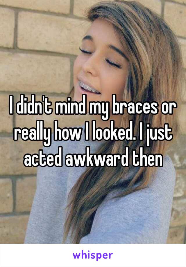 I didn't mind my braces or really how I looked. I just acted awkward then