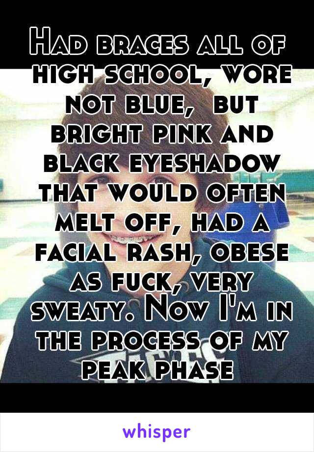 Had braces all of high school, wore not blue,  but bright pink and black eyeshadow that would often melt off, had a facial rash, obese as fuck, very sweaty. Now I'm in the process of my peak phase 