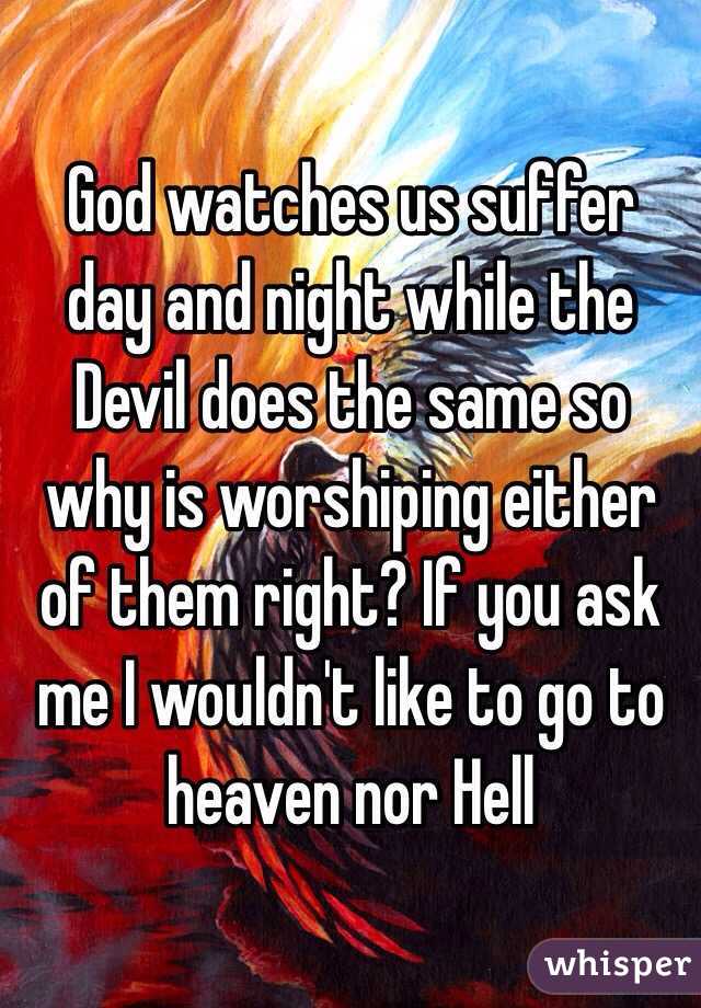 God watches us suffer day and night while the Devil does the same so why is worshiping either of them right? If you ask me I wouldn't like to go to heaven nor Hell