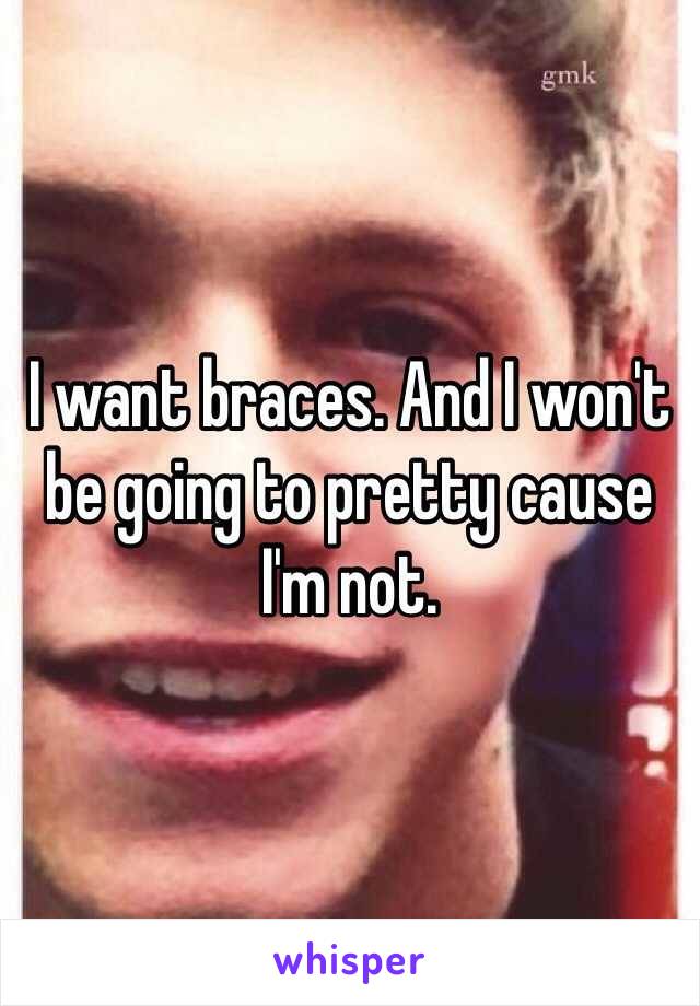 I want braces. And I won't be going to pretty cause I'm not.