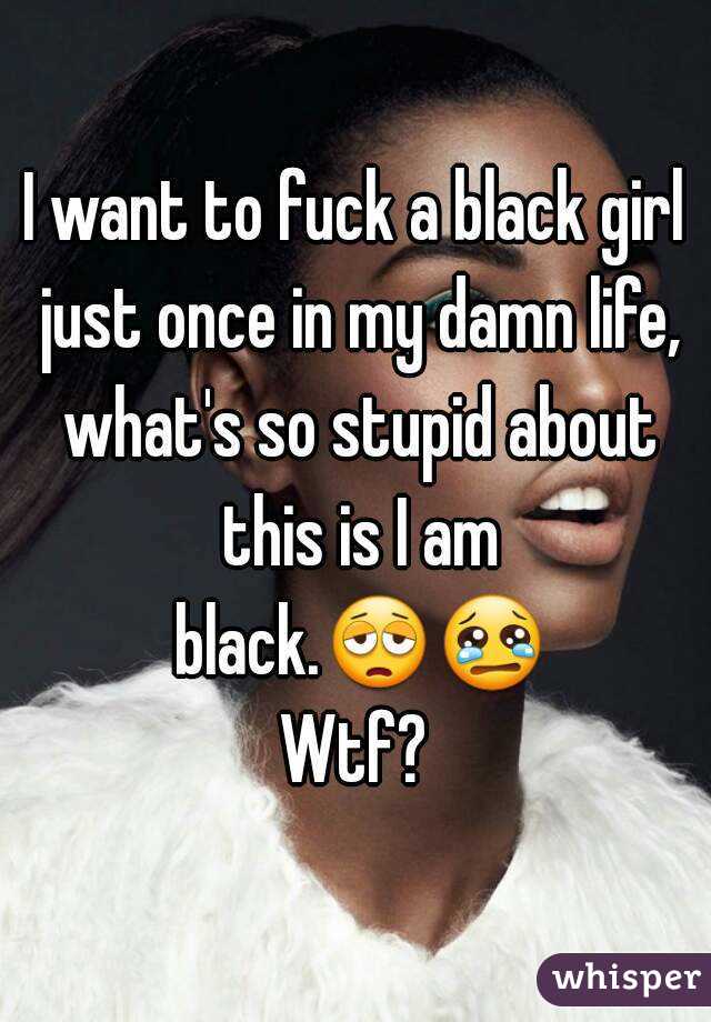 I want to fuck a black girl just once in my damn life, what's so stupid about this is I am black.😩😢 Wtf? 