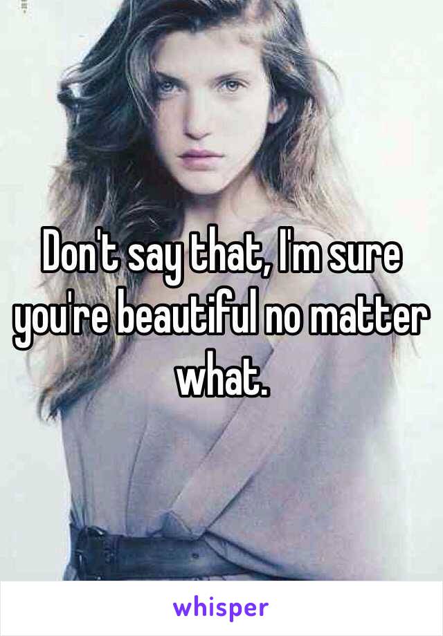 Don't say that, I'm sure you're beautiful no matter what.