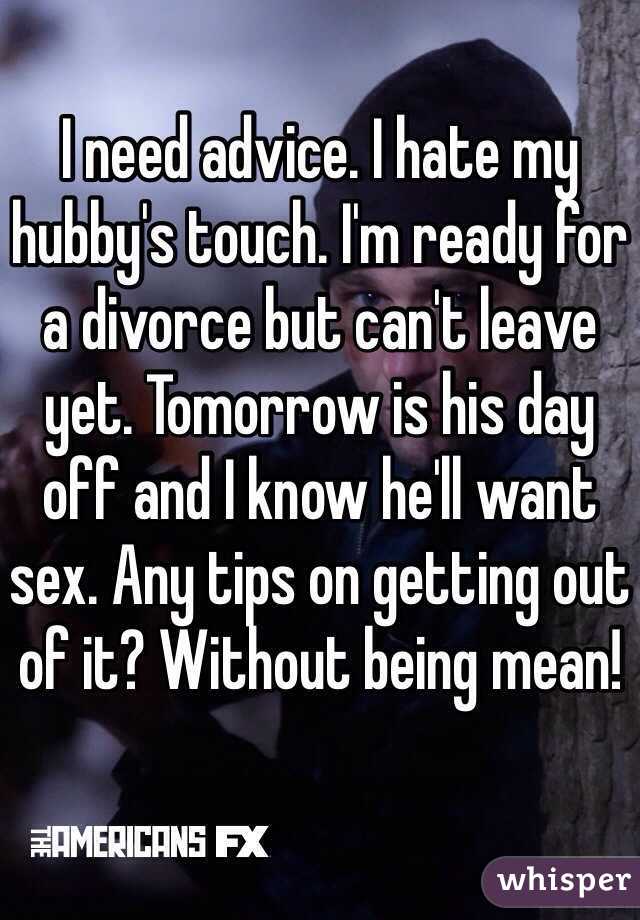I need advice. I hate my hubby's touch. I'm ready for a divorce but can't leave yet. Tomorrow is his day off and I know he'll want sex. Any tips on getting out of it? Without being mean! 