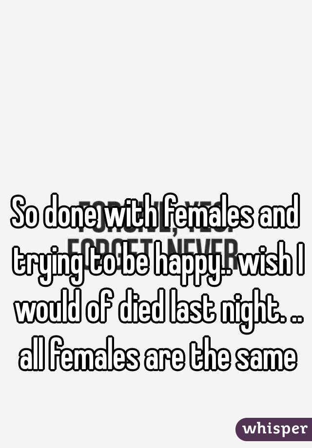 So done with females and trying to be happy.. wish I would of died last night. .. all females are the same