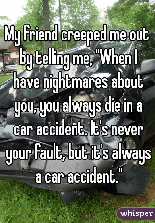 My friend creeped me out by telling me, "When I have nightmares about you, you always die in a car accident. It's never your fault, but it's always a car accident."