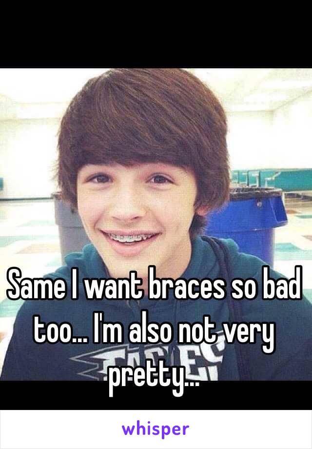 Same I want braces so bad too... I'm also not very pretty...