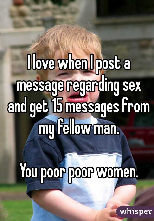 I love when I post a message regarding sex and get 15 messages from my fellow man. 

You poor poor women. 