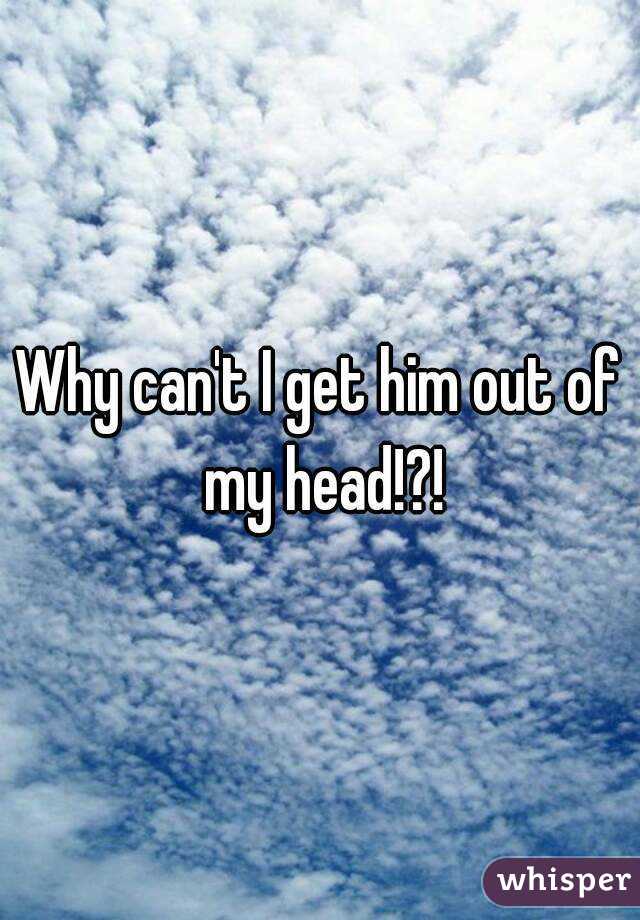 Why can't I get him out of my head!?!