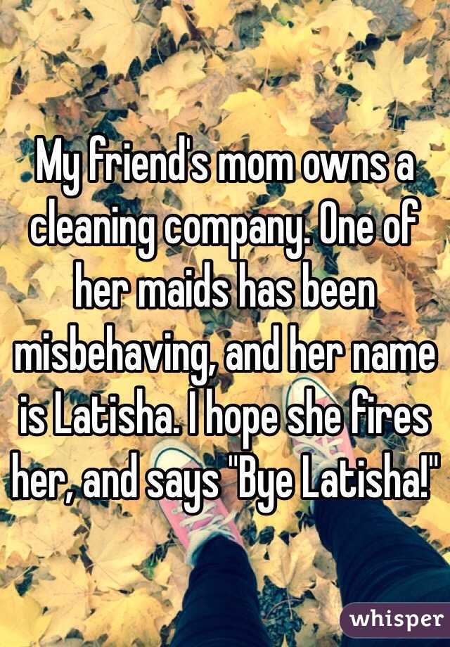 My friend's mom owns a cleaning company. One of her maids has been misbehaving, and her name is Latisha. I hope she fires her, and says "Bye Latisha!"