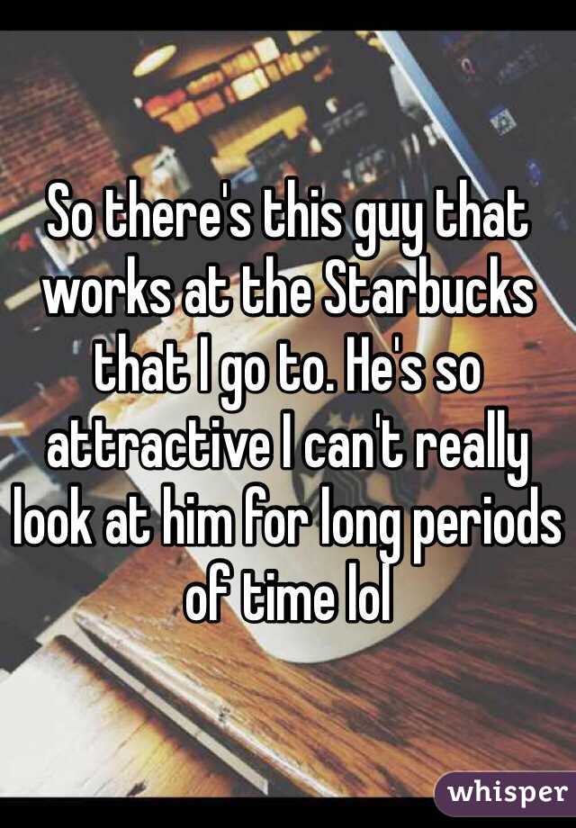 So there's this guy that works at the Starbucks that I go to. He's so attractive I can't really look at him for long periods of time lol 