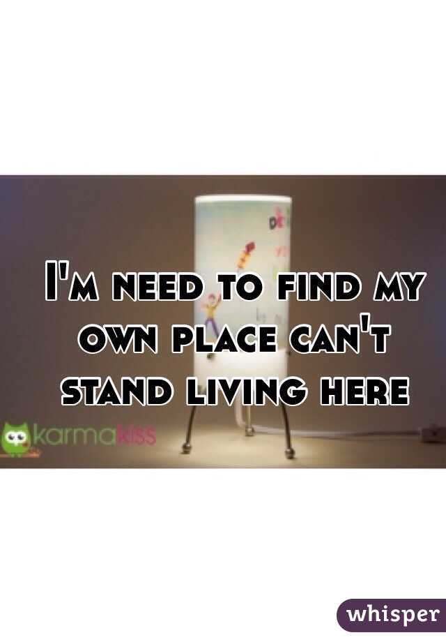 I'm need to find my own place can't stand living here 