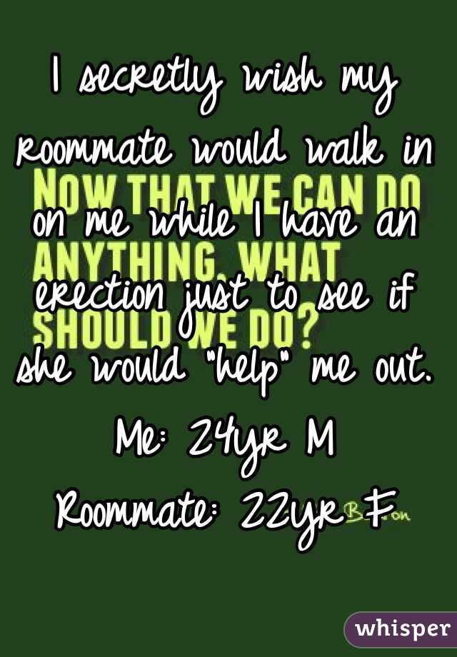 I secretly wish my roommate would walk in on me while I have an erection just to see if she would "help" me out. 
Me: 24yr M
Roommate: 22yr F