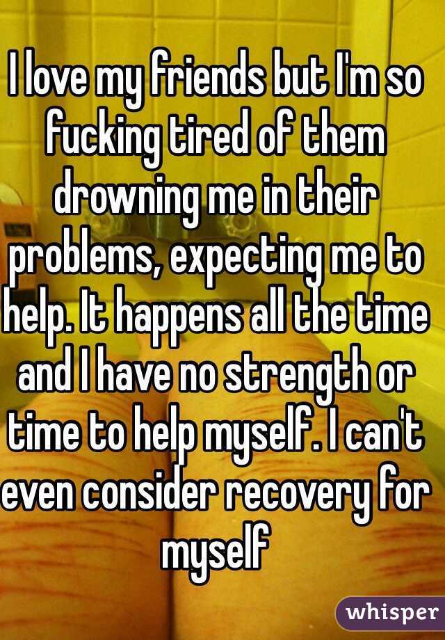 I love my friends but I'm so fucking tired of them drowning me in their problems, expecting me to help. It happens all the time and I have no strength or time to help myself. I can't even consider recovery for myself