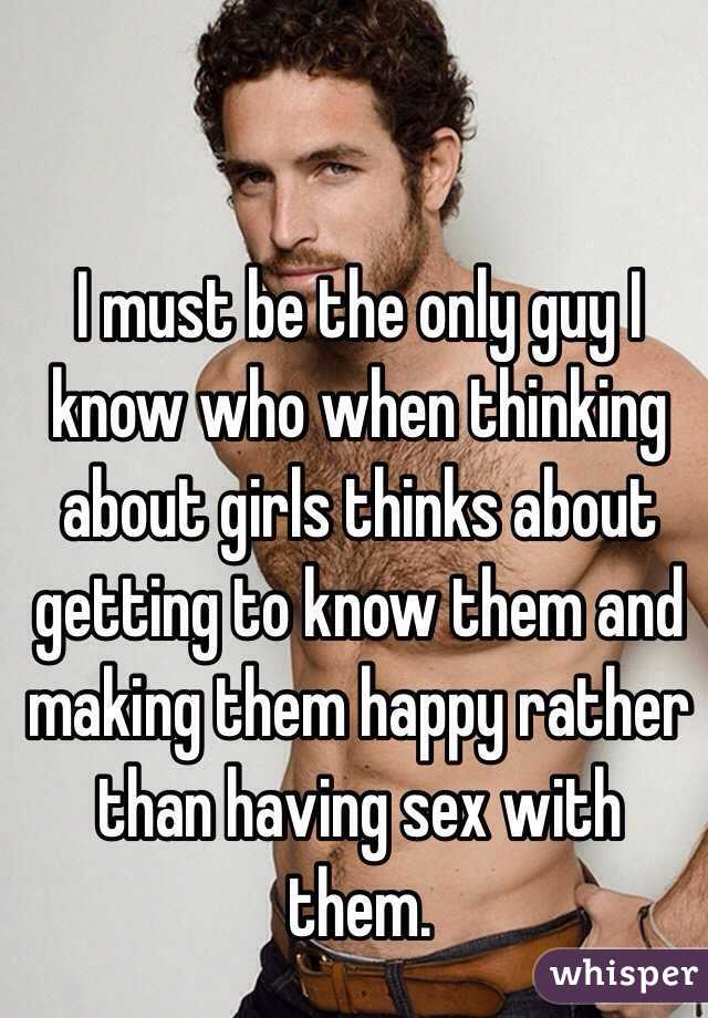 I must be the only guy I know who when thinking about girls thinks about getting to know them and making them happy rather than having sex with them.