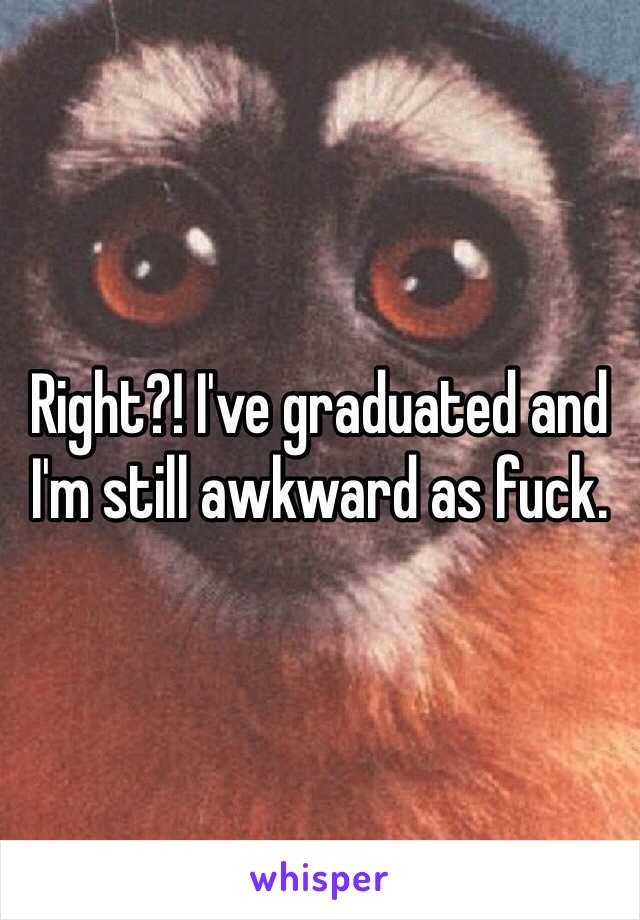 Right?! I've graduated and I'm still awkward as fuck. 