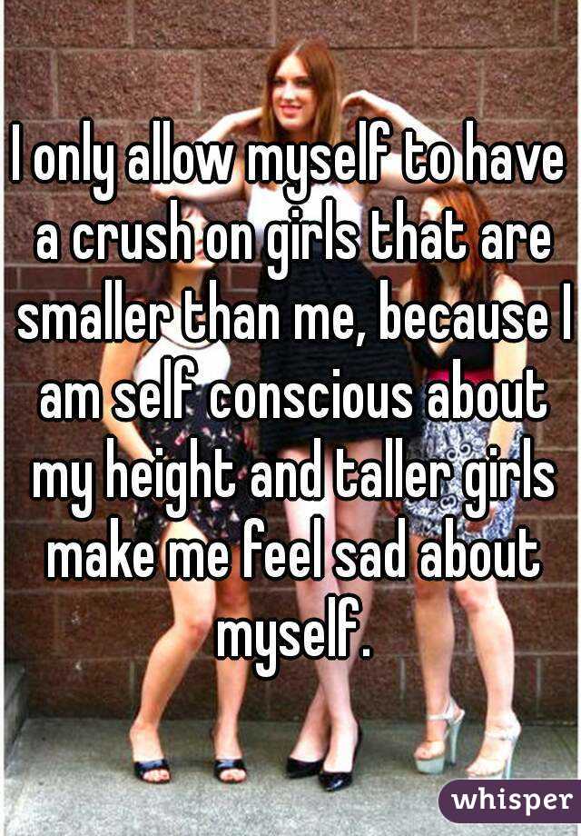 I only allow myself to have a crush on girls that are smaller than me, because I am self conscious about my height and taller girls make me feel sad about myself.