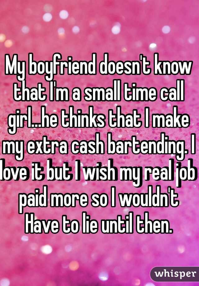 My boyfriend doesn't know that I'm a small time call girl...he thinks that I make my extra cash bartending. I love it but I wish my real job paid more so I wouldn't 
Have to lie until then.