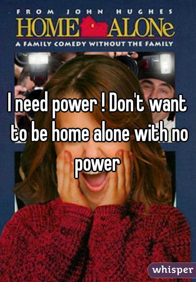 I need power ! Don't want to be home alone with no power 