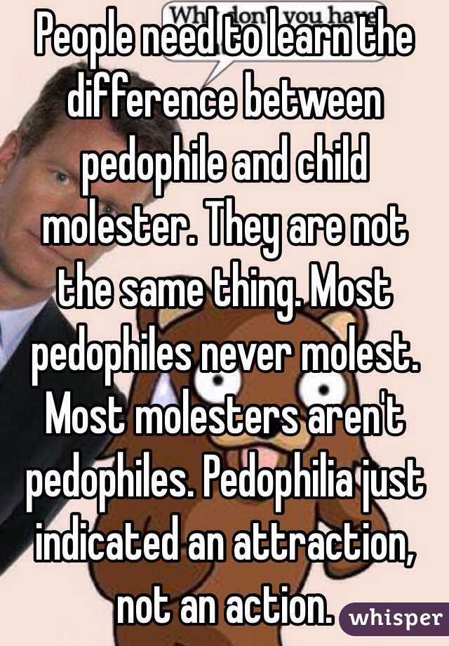 People need to learn the difference between pedophile and child molester. They are not the same thing. Most pedophiles never molest. Most molesters aren't pedophiles. Pedophilia just indicated an attraction, not an action.