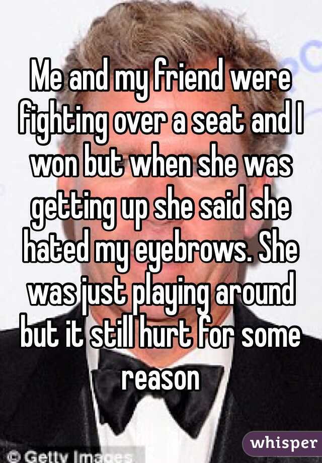 Me and my friend were fighting over a seat and I won but when she was getting up she said she hated my eyebrows. She was just playing around but it still hurt for some reason 