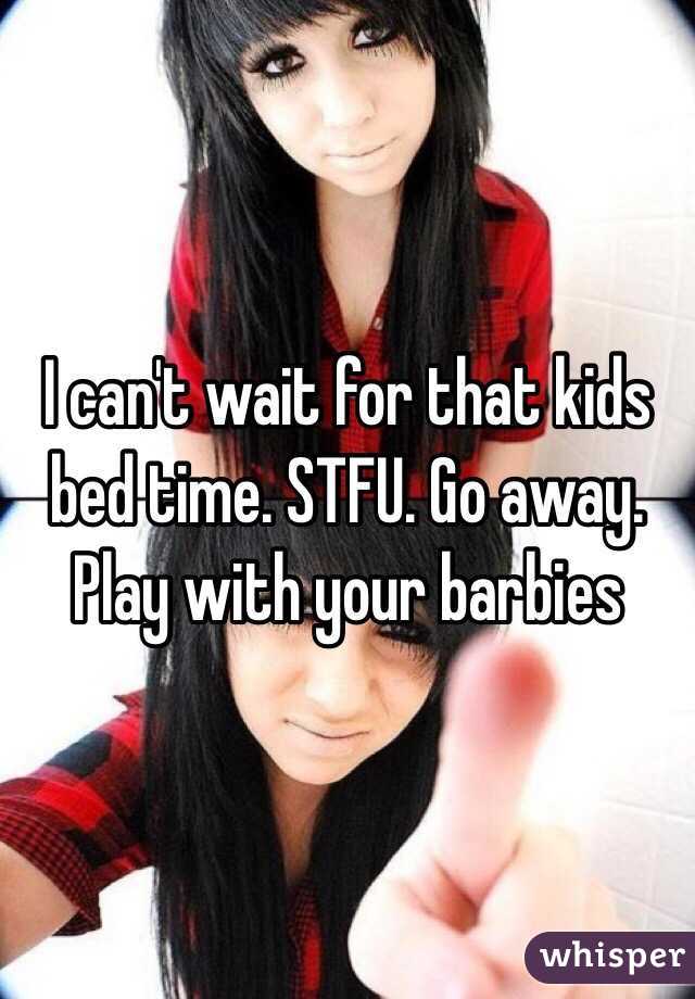 I can't wait for that kids bed time. STFU. Go away. Play with your barbies