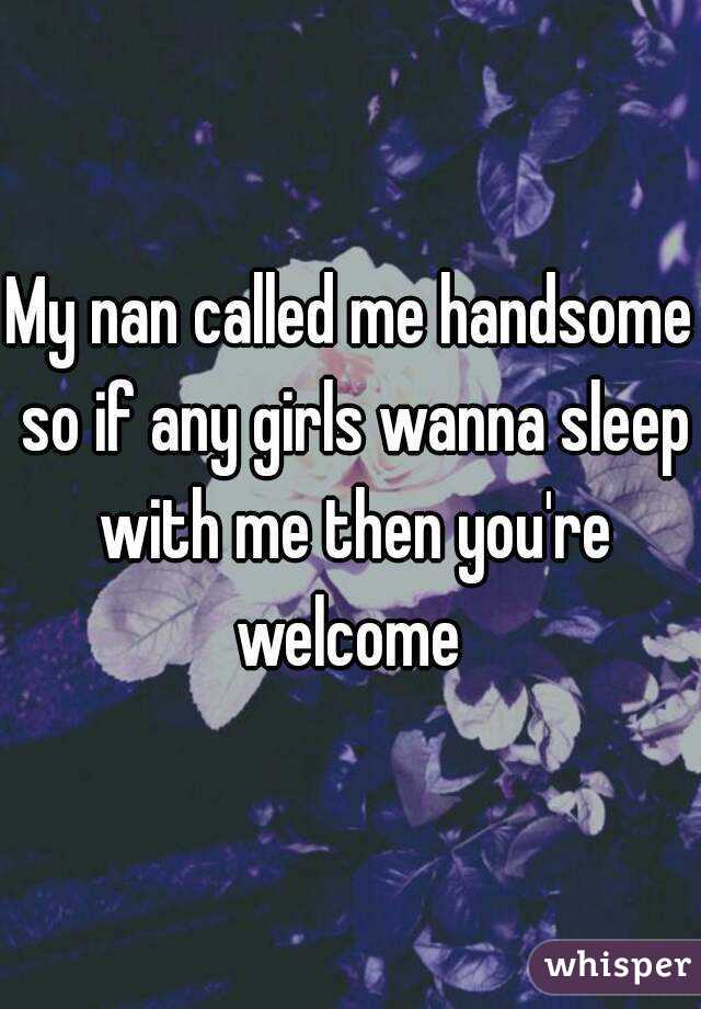 My nan called me handsome so if any girls wanna sleep with me then you're welcome 