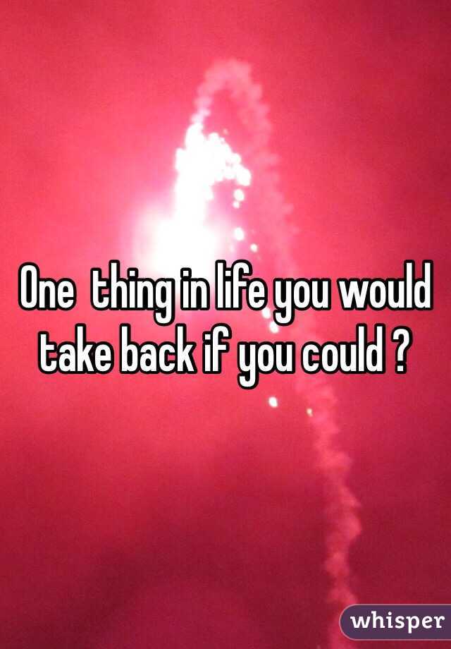 One  thing in life you would take back if you could ? 