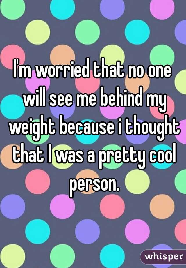 I'm worried that no one will see me behind my weight because i thought that I was a pretty cool person.