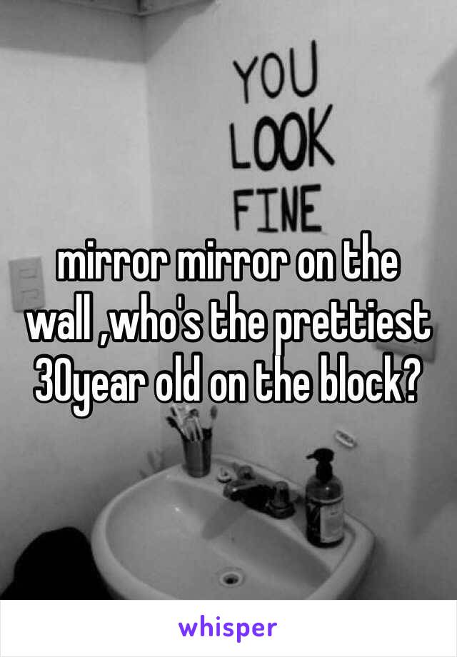 mirror mirror on the wall ,who's the prettiest 30year old on the block?