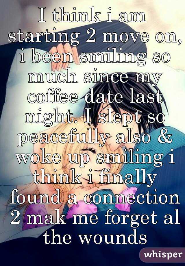 I think i am starting 2 move on, i been smiling so much since my coffee date last night. I slept so peacefully also & woke up smiling i think i finally found a connection 2 mak me forget al the wounds