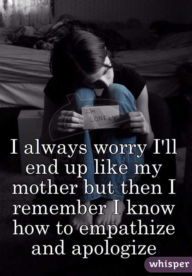 I always worry I'll end up like my mother but then I remember I know how to empathize and apologize 