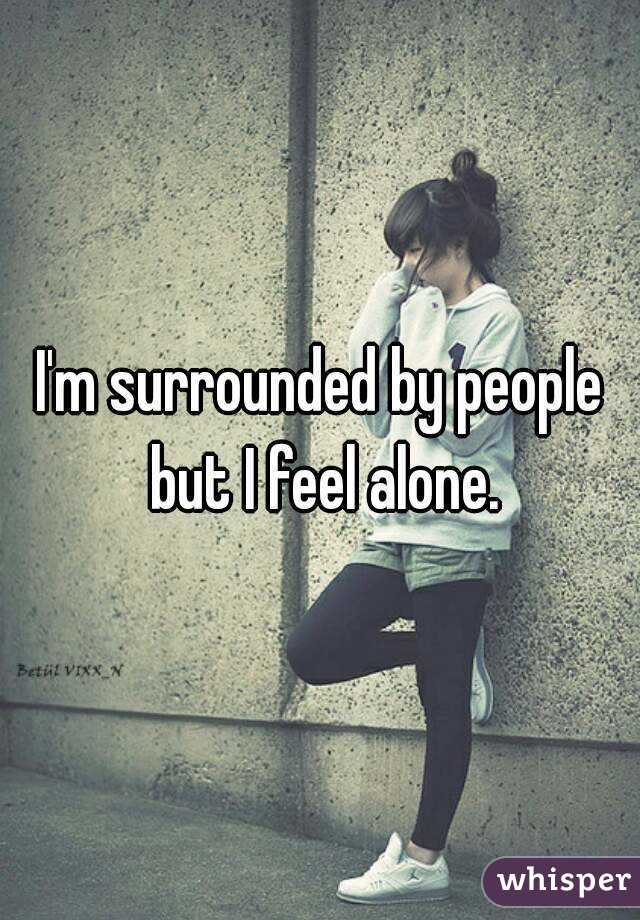 I'm surrounded by people but I feel alone.