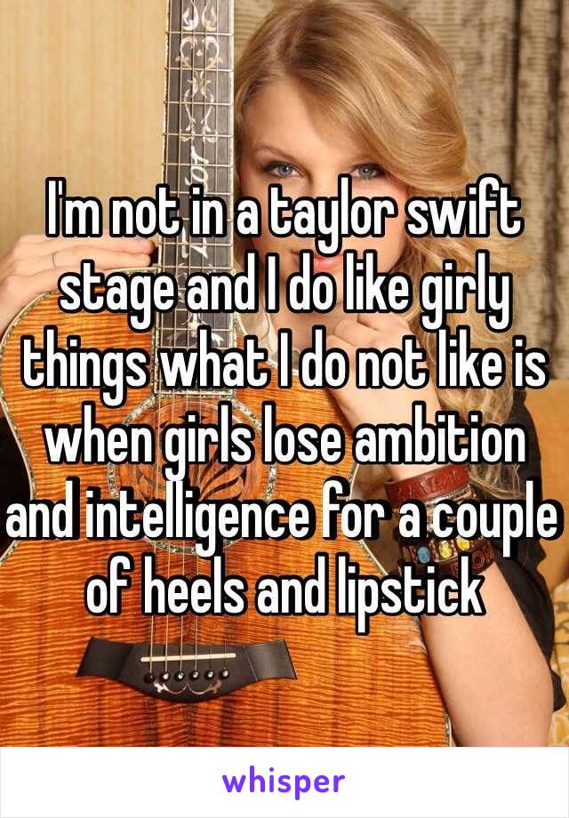 I'm not in a taylor swift stage and I do like girly things what I do not like is when girls lose ambition and intelligence for a couple of heels and lipstick  