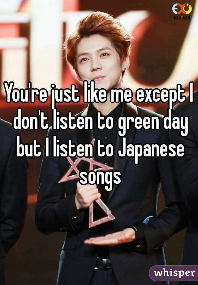 You're just like me except I don't listen to green day but I listen to Japanese songs