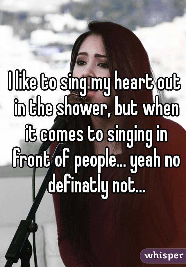 I like to sing my heart out in the shower, but when it comes to singing in front of people... yeah no definatly not...