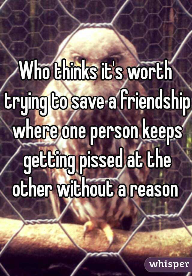 Who thinks it's worth trying to save a friendship where one person keeps getting pissed at the other without a reason 
