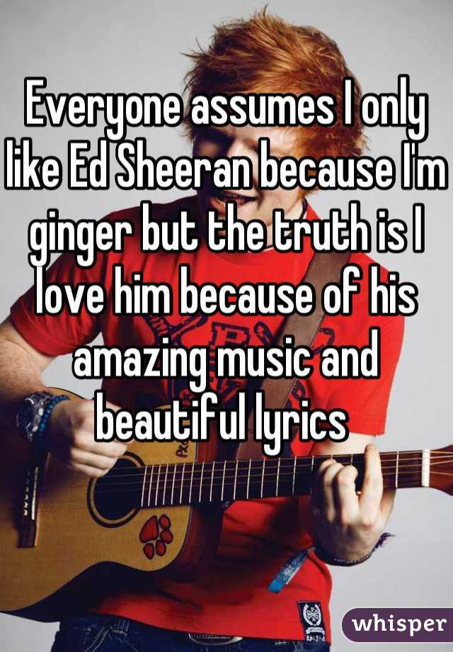 Everyone assumes I only like Ed Sheeran because I'm ginger but the truth is I love him because of his amazing music and beautiful lyrics 