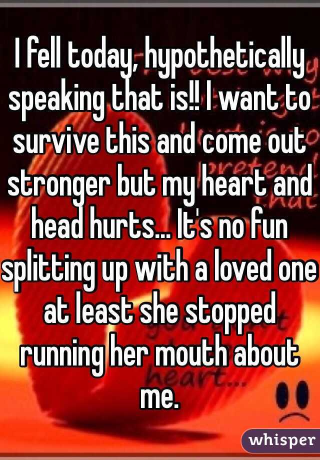 I fell today, hypothetically speaking that is!! I want to survive this and come out stronger but my heart and head hurts... It's no fun splitting up with a loved one at least she stopped running her mouth about me.