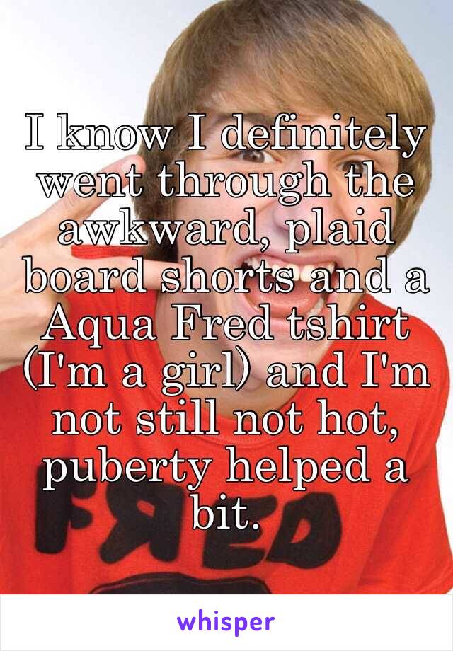 I know I definitely went through the awkward, plaid board shorts and a Aqua Fred tshirt (I'm a girl) and I'm not still not hot, puberty helped a bit. 