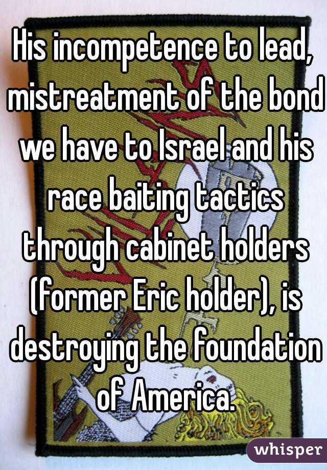 His incompetence to lead, mistreatment of the bond we have to Israel and his race baiting tactics through cabinet holders (former Eric holder), is destroying the foundation of America.