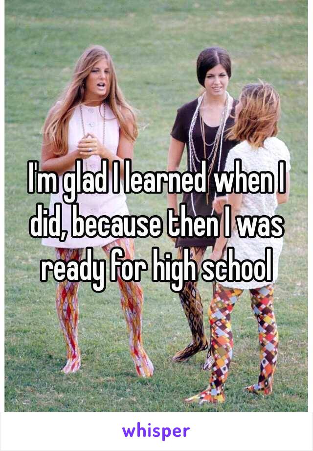 I'm glad I learned when I did, because then I was ready for high school 