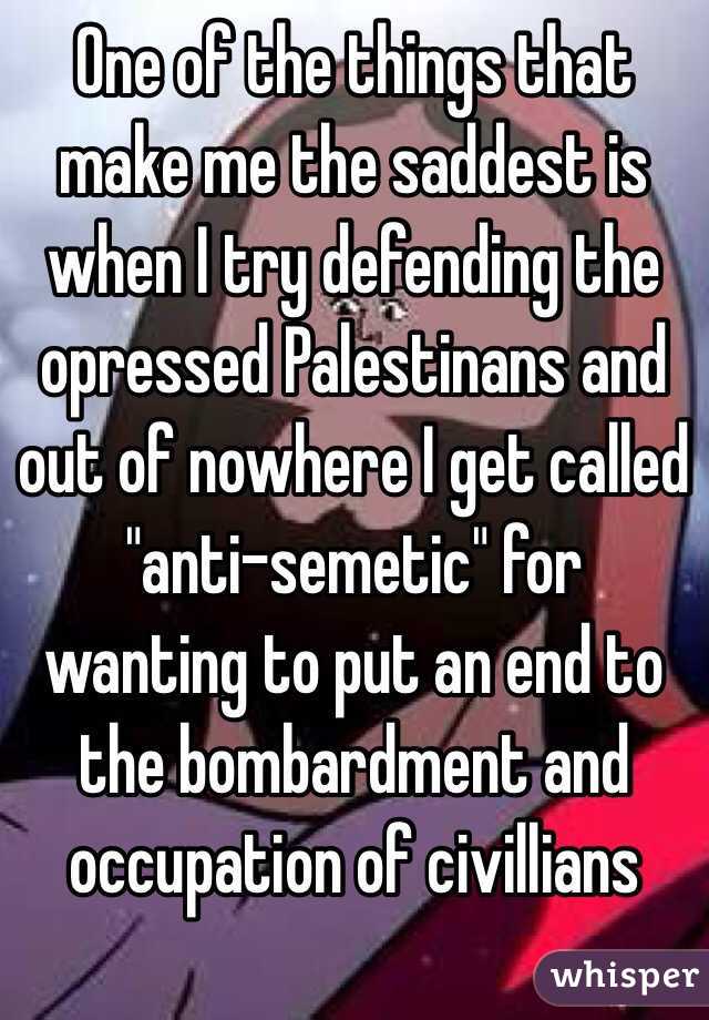 One of the things that make me the saddest is when I try defending the opressed Palestinans and out of nowhere I get called "anti-semetic" for wanting to put an end to the bombardment and occupation of civillians
