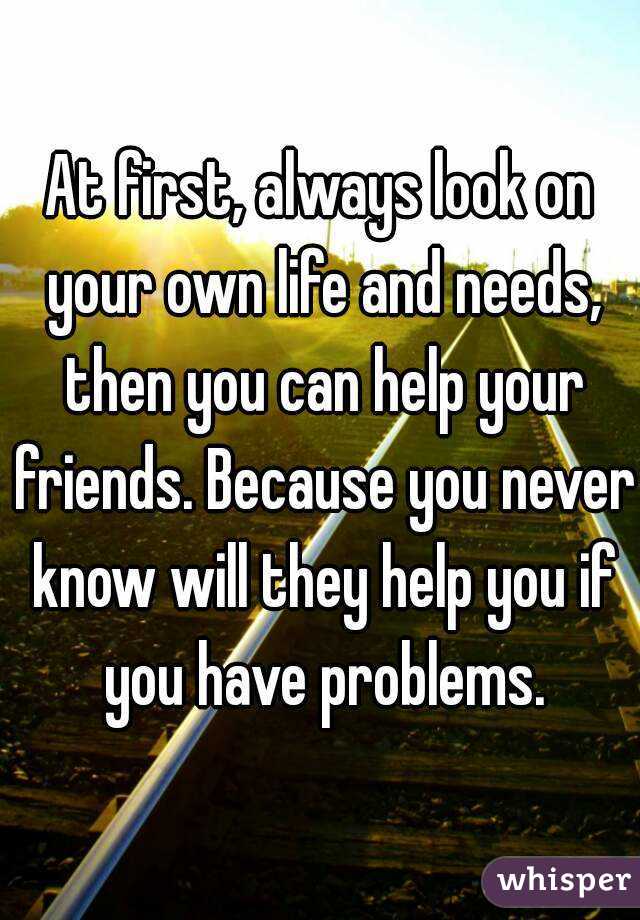 At first, always look on your own life and needs, then you can help your friends. Because you never know will they help you if you have problems.