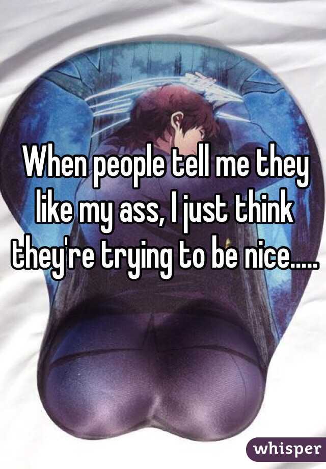 When people tell me they like my ass, I just think they're trying to be nice.....