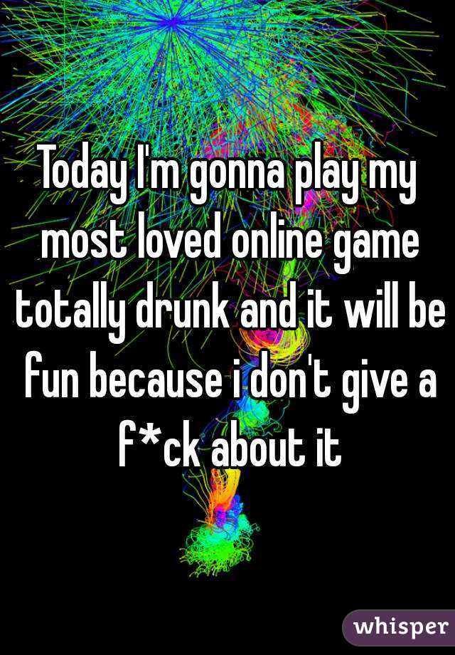 Today I'm gonna play my most loved online game totally drunk and it will be fun because i don't give a f*ck about it
