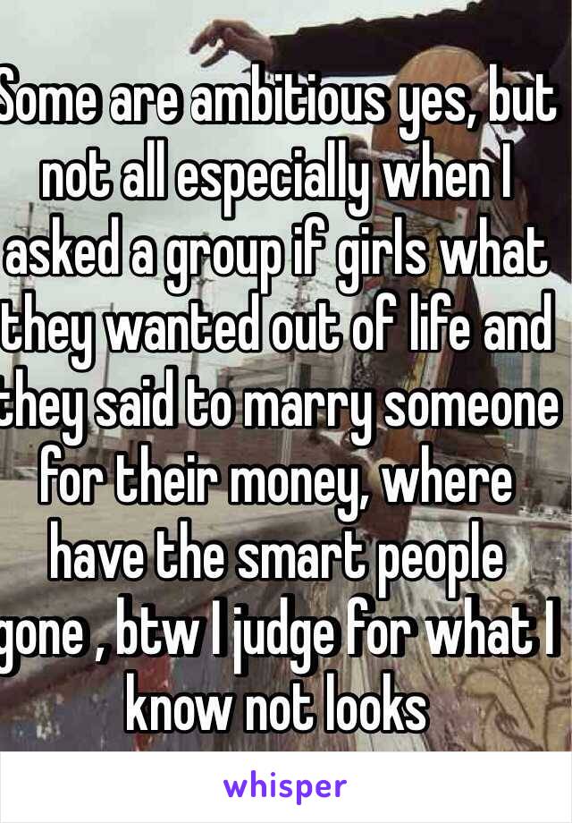 Some are ambitious yes, but not all especially when I asked a group if girls what they wanted out of life and they said to marry someone for their money, where have the smart people gone , btw I judge for what I know not looks 